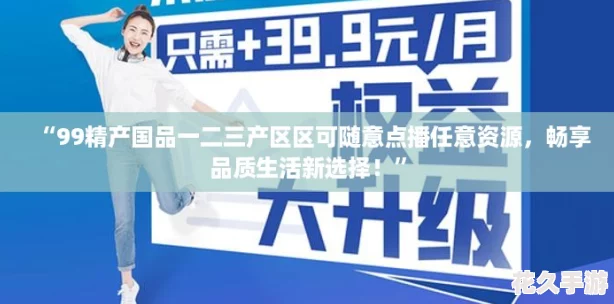 “99精产国品一二三产区区可随意点播任意资源，畅享品质生活新选择！”